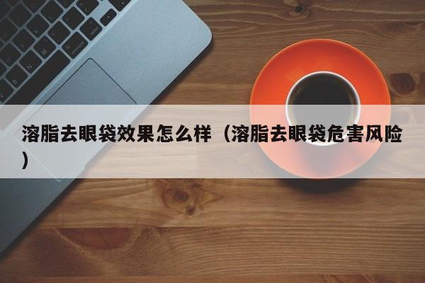 溶脂去眼袋效果怎么样(溶脂去眼袋危害风险)
