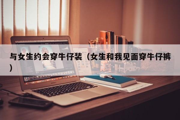与女生约会穿牛仔装(女生和我见面穿牛仔裤)
