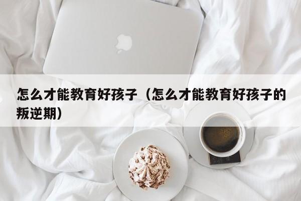 怎么才能教育好孩子(怎么才能教育好孩子的叛逆期)