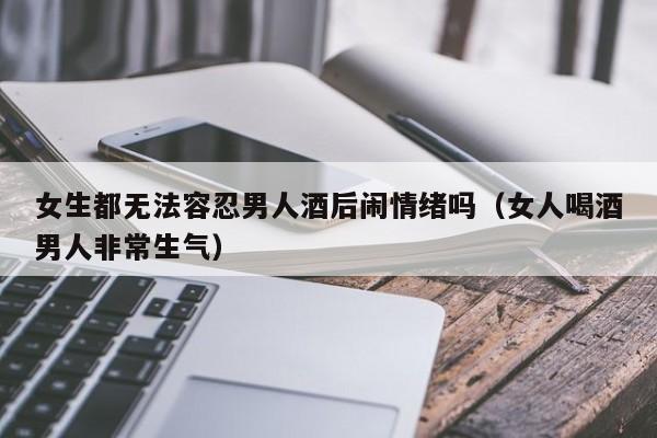 女生都无法容忍男人酒后闹情绪吗(女人喝酒男人非常生气)