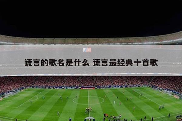 谎言的歌名是什么 谎言最经典十首歌