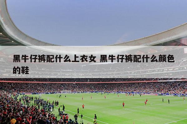 黑牛仔裤配什么上衣女 黑牛仔裤配什么颜色的鞋