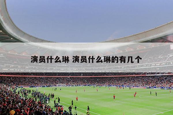 演员什么琳 演员什么琳的有几个