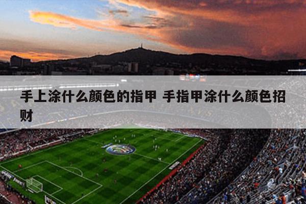 手上涂什么颜色的指甲 手指甲涂什么颜色招财