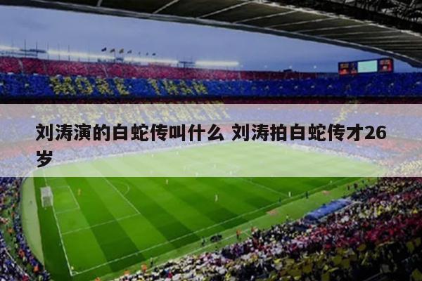 刘涛演的白蛇传叫什么 刘涛拍白蛇传才26岁