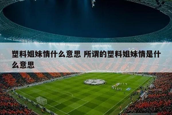 塑料姐妹情什么意思 所谓的塑料姐妹情是什么意思