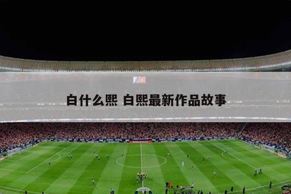 白什么熙 白熙最新作品故事