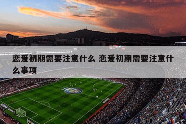 恋爱初期需要注意什么 恋爱初期需要注意什么事项