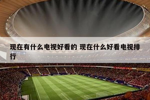 现在有什么电视好看的 现在什么好看电视排行