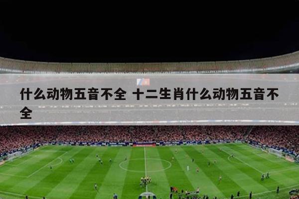 什么动物五音不全 十二生肖什么动物五音不全