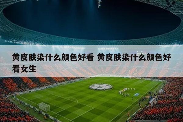 黄皮肤染什么颜色好看 黄皮肤染什么颜色好看女生