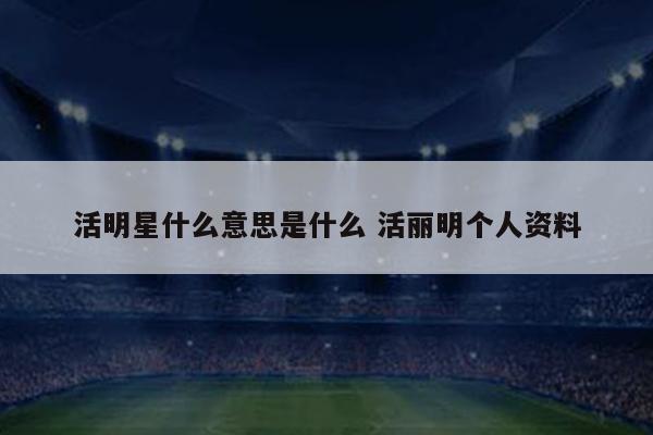 活明星什么意思是什么 活丽明个人资料