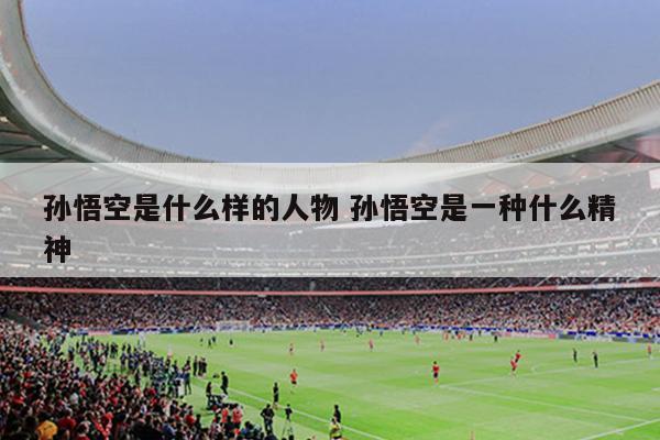 孙悟空是什么样的人物 孙悟空是一种什么精神