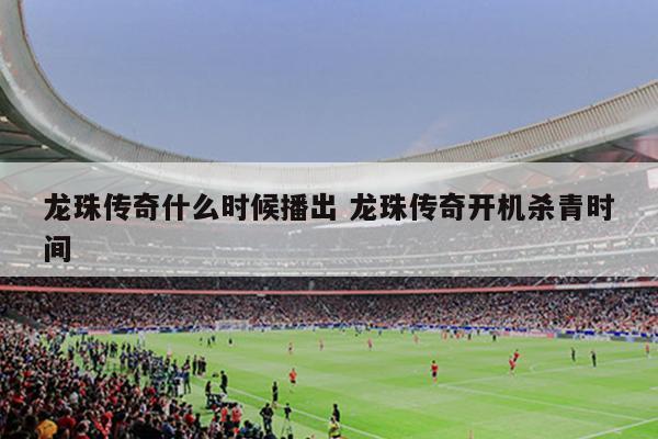 龙珠传奇什么时候播出 龙珠传奇开机杀青时间