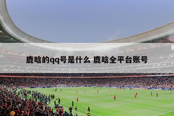 鹿晗的qq号是什么 鹿晗全平台账号