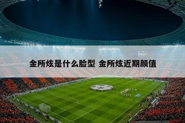 金所炫是什么脸型 金所炫近期颜值
