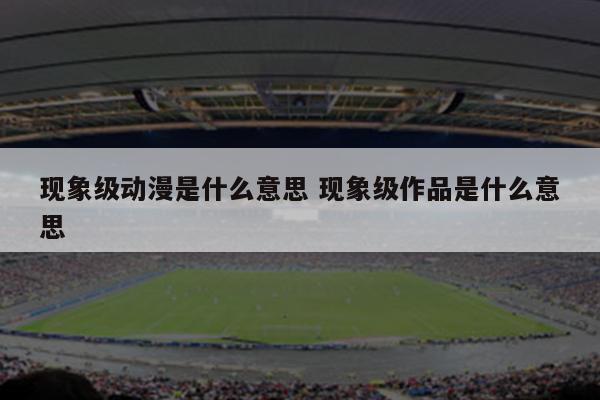 现象级动漫是什么意思 现象级作品是什么意思