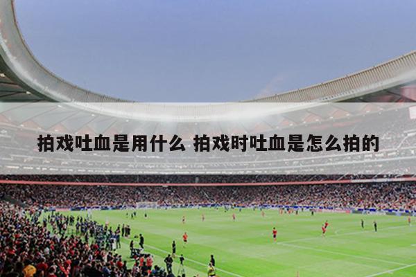 拍戏吐血是用什么 拍戏时吐血是怎么拍的