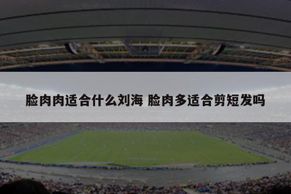 脸肉肉适合什么刘海 脸肉多适合剪短发吗