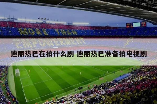 迪丽热巴在拍什么剧 迪丽热巴准备拍电视剧