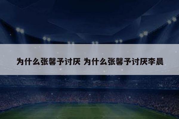 为什么张馨予讨厌 为什么张馨予讨厌李晨