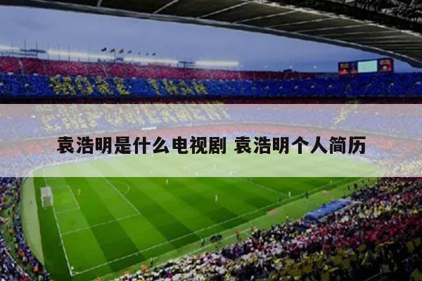 袁浩明是什么电视剧 袁浩明个人简历
