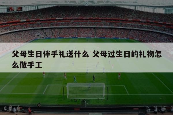 父母生日伴手礼送什么 父母过生日的礼物怎么做手工