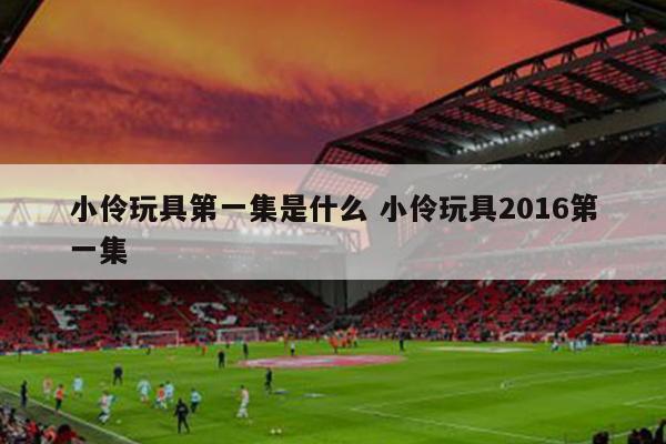 小伶玩具第一集是什么 小伶玩具2016第一集