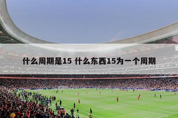 什么周期是15 什么东西15为一个周期