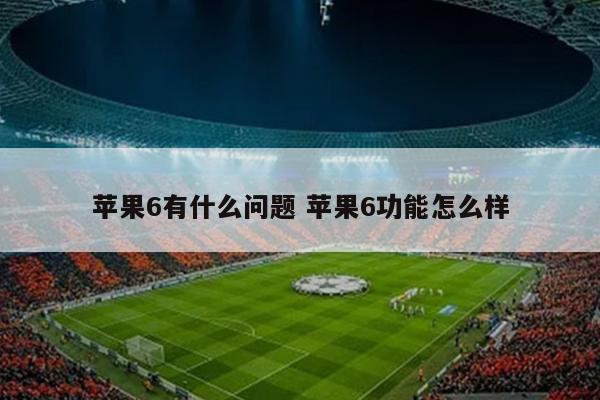 苹果6有什么问题 苹果6功能怎么样