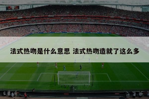 法式热吻是什么意思 法式热吻造就了这么多