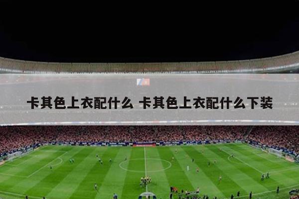 卡其色上衣配什么 卡其色上衣配什么下装