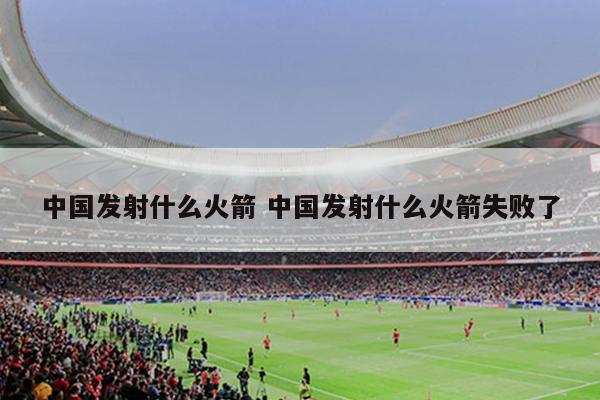 中国发射什么火箭 中国发射什么火箭失败了